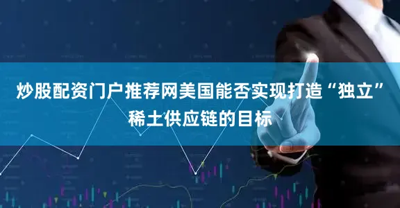 炒股配资门户推荐网美国能否实现打造“独立”稀土供应链的目标