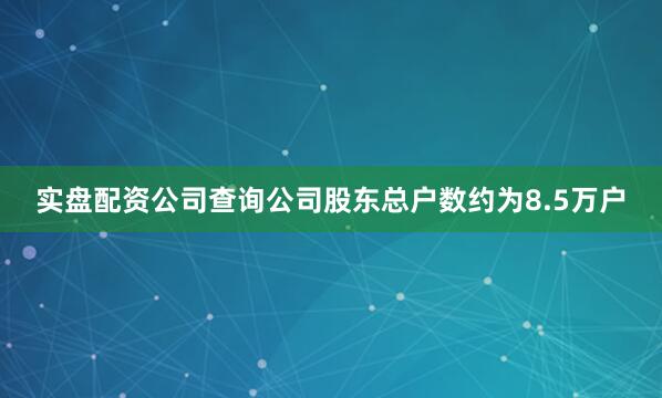 实盘配资公司查询公司股东总户数约为8.5万户