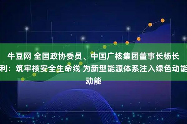 牛豆网 全国政协委员、中国广核集团董事长杨长利：筑牢核安全生命线 为新型能源体系注入绿色动能