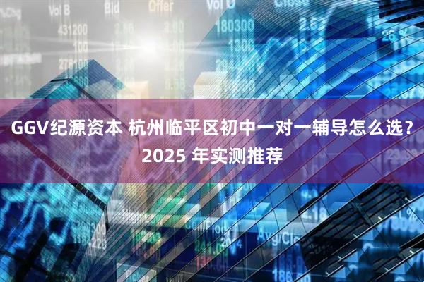 GGV纪源资本 杭州临平区初中一对一辅导怎么选？2025 年实测推荐