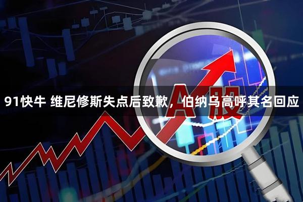 91快牛 维尼修斯失点后致歉，伯纳乌高呼其名回应