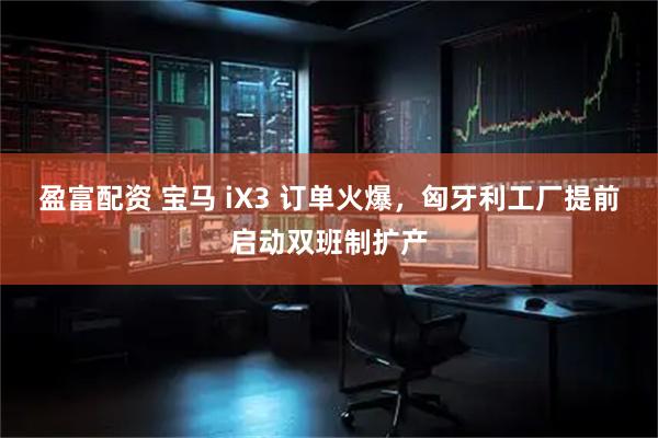 盈富配资 宝马 iX3 订单火爆，匈牙利工厂提前启动双班制扩产