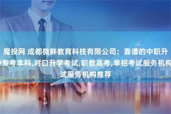 魔投网 成都微畔教育科技有限公司：靠谱的中职升学,中专考本科,对口升学考试,职教高考,单招考试服务机构推荐