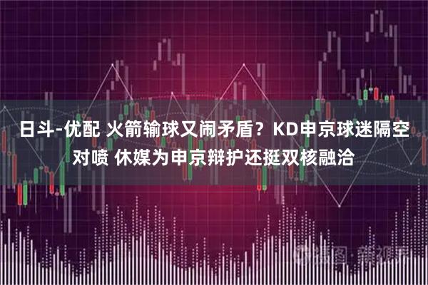 日斗-优配 火箭输球又闹矛盾？KD申京球迷隔空对喷 休媒为申京辩护还挺双核融洽