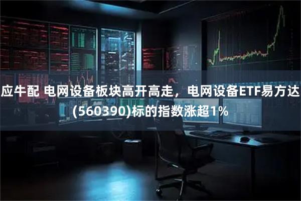 应牛配 电网设备板块高开高走，电网设备ETF易方达(560390)标的指数涨超1%
