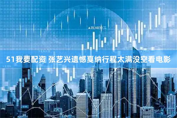 51我要配资 张艺兴遗憾戛纳行程太满没空看电影