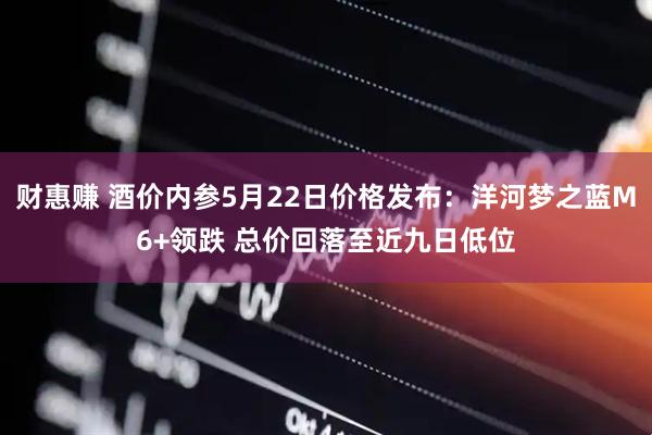 财惠赚 酒价内参5月22日价格发布：洋河梦之蓝M6+领跌 总价回落至近九日低位