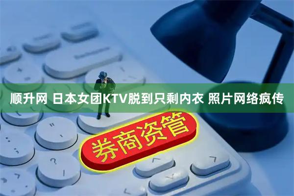 顺升网 日本女团KTV脱到只剩内衣 照片网络疯传