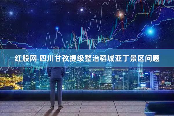 红股网 四川甘孜提级整治稻城亚丁景区问题