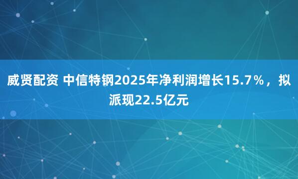 威贤配资 中信特钢2025年净利润增长15.7％，拟派现22.5亿元
