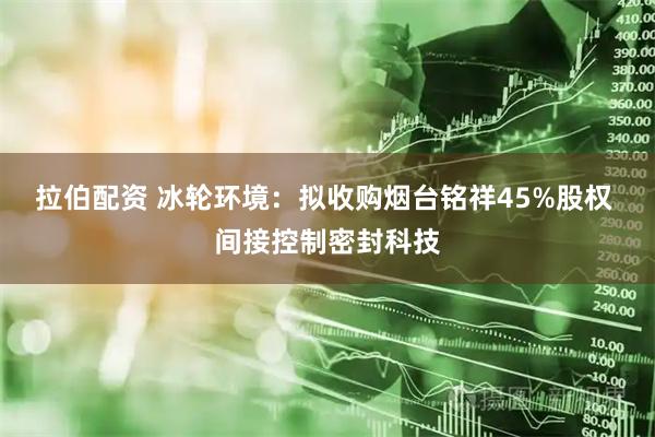 拉伯配资 冰轮环境：拟收购烟台铭祥45%股权 间接控制密封科技