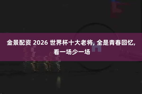 金景配资 2026 世界杯十大老将, 全是青春回忆, 看一场少一场