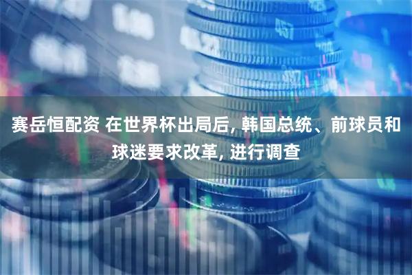 赛岳恒配资 在世界杯出局后, 韩国总统、前球员和球迷要求改革, 进行调查