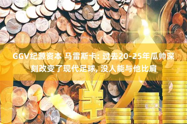 GGV纪源资本 马雷斯卡: 过去20-25年瓜帅深刻改变了现代足球, 没人能与他比肩