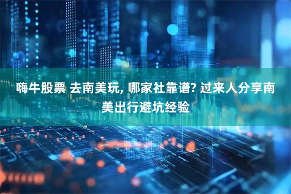 嗨牛股票 去南美玩, 哪家社靠谱? 过来人分享南美出行避坑经验