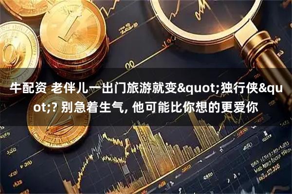 牛配资 老伴儿一出门旅游就变"独行侠"? 别急着生气, 他可能比你想的更爱你