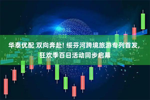 华泰优配 双向奔赴! 绥芬河跨境旅游专列首发, 狂欢季百日活动同步启幕
