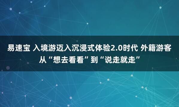 易速宝 入境游迈入沉浸式体验2.0时代 外籍游客从“想去看看”到“说走就走”