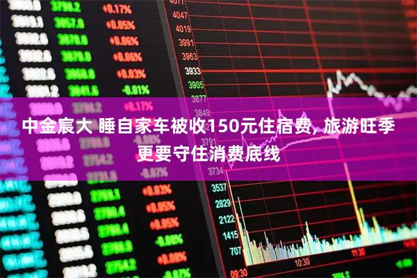 中金宸大 睡自家车被收150元住宿费, 旅游旺季更要守住消费底线